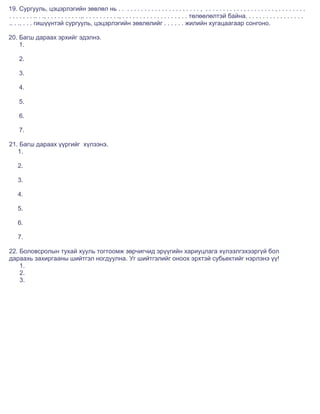 19. Сургууль, цэцэрлэгийн зөвлөл нь . . . . . . . . . . . . . . . . . . . . . . . , . . . . . . . . . . . . . . . . . . . . , . . . . . . . .
. . . . . . . .. . ., . . . . . . . . . .,. . . . . . . . . . ., . . . . . . . . . . . . . . . . . . . төлөөлөлтэй байна. . . . . . . . . . . . . . . . .
.. . .. . . . гишүүнтэй сургууль, цэцэрлэгийн зөвлөлийг . . . . . . жилийн хугацаагаар сонгоно.

20. Багш дараах эрхийг эдэлнэ.
    1.

     2.

     3.

     4.

     5.

     6.

     7.

21. Багш дараах үүргийг хүлээнэ.
   1.

    2.

    3.

    4.

    5.

    6.

    7.

22. Боловсролын тухай хууль тогтоомж зөрчигчид эрүүгийн хариуцлага хүлээлгэхээргүй бол
дараахь захиргааны шийтгэл ногдуулна. Уг шийтгэлийг оноох эрхтэй субьектийг нэрлэнэ үү!
    1.
    2.
    3.
 