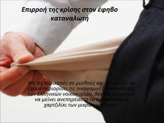 Επιρροή της κρίσης στον έφηβο
         καταναλωτή




 Με τις περικοπές σε μισθούς και συντάξεις να
 έχουν περιορίσει τις οικονομικές δυνατότητες
 των ελληνικών νοικοκυριών, δεν θα μπορούσε
    να μείνει ανεπηρέαστο το παραδοσιακό
        χαρτζιλίκι των μικρών μαθητών.
 