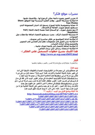 ‫مميزات موقع فلكر؟‬
        ‫# تخزين الصور بصورة دائمة يمكن الرجوع لها ، والعتماد عليها.‬
  ‫# امكانية مشاركة الصور ، وهي الفكرة الرئيسية لهذا الموقع. ‪Share‬‬
                                                          ‫‪Your Photos‬‬
     ‫# حماية وخصوصية عالية لصورك تسمح لك اختيار المجموعة التي‬
                              ‫تستطيع تصفح صورك، العائلة او الصدقاء.‬
         ‫# منع تحميل صورك ، او السماح لفئة معينة )ابعاد كاملة ( ‪Full‬‬
                                                            ‫‪Resolution‬‬
 ‫# مشاركة العضاء الرأي ، بحيث يستطيع العضاء اضافة ملحظات مثل‬
                                                              ‫المدونات.‬
                ‫# امكانية كتابة المواضيع من فلكر مباشرة الى مدونتك .‬
     ‫# امكانية نشر الصور في مجموعات تظم كبار الفنانين في التصوير‬
                                         ‫والتصميم وذلك لتبادل الخبرات.‬
                      ‫# امكانية اضافة العضاء الى قائمة اتصال خاصة .‬
                           ‫# امكانية استقبال رسائل عبل بريدك الخاص.‬
        ‫هذا اللينك يشرح خطوات التسجيل على الفلكر :-‬
                        ‫‪http://www.ar-wp.com/t5693.html‬‬

                                                                                   ‫فليكر‬
                      ‫)بالنجليزية: ‪ (Flickr‬هو موقع لمشاركة الصور والفيديو، وحفظها وتنظيمها‬

                                                                               ‫ويب 0.2‬
   ‫هو مصطلح يشير إلى مجموعة من التكنولوجيات الجديدة والتطبيقات الشبكية التي أدت‬
  ‫إلى تغيير سلوك الشبكة العالمية والنترنت. كلمة ”ويب 0.2″ ُمعت لول مره في دورة‬
                        ‫س‬
      ‫نقاش بين شركة أورلي )‪ (O’Reilly‬العلمية المعروفة، و مجموعة ميديا ليف )‬
 ‫‪ (MediaLive‬الدولية لتكنولوجيا المعلومات في مؤتمر تطوير الويب الذي ُقد في سان‬
            ‫ع‬
‫فرانسيسكو في تشرين الول / أكتوبر 4002. الكلمة ذكرها نائب رئيس شركة أورلي، دايل‬
         ‫دويرتي )‪ (Dale Dougherty‬في محاضرة الدورة للتعبير عن مفهوم جيل جديد‬
  ‫للنترنت. ومنذ ذلك الحين ، ُعتبر كل ما هو جديد وشعبي على الشبكة العالمية جز ًا من‬
      ‫ء‬                                                 ‫ا‬
              ‫الويب 0.2. ولهذا السبب ، فإنه، حتى الن، ل يوجد تعريف دقيق للويب 0.2‬
                                       ‫هذا اللينك يوضح الفرق بين الويب ١ والويب ٢؟‬
                 ‫‪http://hasoosah.maktoobblog.com/687546/%D8%AA‬‬
                               ‫-18%9‪%D8%B9%D8%B1%D9%8A%D‬‬
               ‫-02-8‪%D8%A7%D9%84%D9%88%D9%8A%D8%A‬‬
 ‫-01-8‪%D8%B2%D8%A7%D9%84%D9%88%D9%8A%D8%A‬‬
       ‫-28%9‪%D9%88%D8%A7%D9%84%D9%81%D8%B1%D‬‬
                    ‫-58%9‪%D8%A8%D9%8A%D9%86%D9%87%D‬‬
                                 ‫18%9‪/%D9%88%D9%83%D9%8A%D‬‬



                                                                                             ‫.‬
 