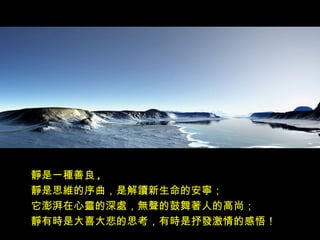 靜是一種善良 ,
靜是思維的序曲，是解讀新生命的安寧；
它澎湃在心靈的深處，無聲的鼓舞著人的高尚；
靜有時是大喜大悲的思考，有時是抒發激情的感悟！
 