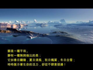 靜是一種平和 ,
靜有一種無與倫比的美；
它如春日驕陽，夏日清風，秋日楓葉，冬日白雪；
時時展示著生命的活力，卻從不肆意張揚！
 
