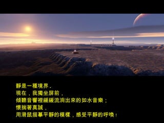 靜是一種境界 .
現在，我獨坐屏前，
傾聽音響裡緩緩流淌出來的如水音樂；
懷揣著真誠，
用滑鼠描摹平靜的模樣，感受平靜的呼喚！
 