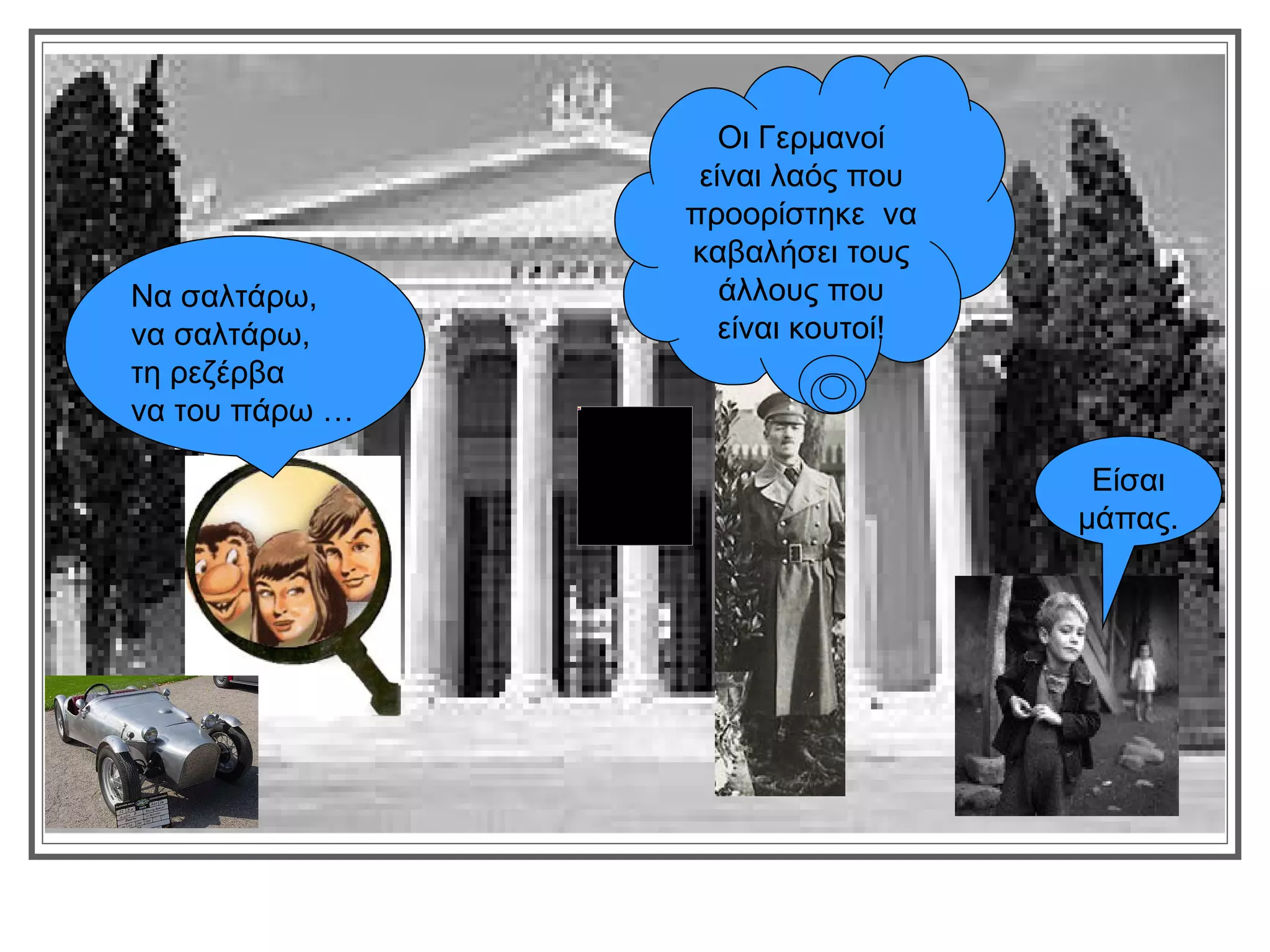 Οι Γερμανοί
                 είναι λαός που
                προορίστηκε να
                καβαλήσει τους
Να σαλτάρω,        άλλους που
να σαλτάρω,        είναι κουτοί!
τη ρεζέρβα
να του πάρω …

                                    Είσαι
                                   μάπας.
 