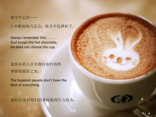 要牢牢记住……

上帝酿制热巧克力，他并不选择杯子。

Always remember this . . . . . .
God brews the hot chocolate,
He does not choose the cup.



最快乐的人并非拥有他们每样
事情的最好之处。

The happiest people don't have the
best of everything


他们只是对他们的事情做到尽力而为。
 