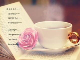简单地生活……

宽容地爱……

深切地关心……

和蔼地说话……


Live simply . . .

Love generously . . .

Care deeply . . .

Speak kindly . . .
 