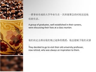 一群事业有成的大学毕业生在一次班级聚会的时候议论他
们的生活。

A group of graduates, well established in their careers,
were discussing their lives at a class reunion.




他们决定去探访他们现已退休的教授，他总能赋予他们灵感
。
They decided to go to visit their old university professor,
now retired, who was always an inspiration to them.
 