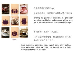 教授招待他们热巧克力，

               他从厨房拿来一壶热巧克力和各式各样的杯子
               。
               Offering his guests hot chocolate, the professor
               went into the kitchen and returned with a large
               pot of hot chocolate and an assortment of cups.



               有瓷器的、玻璃的、水晶的。

               有的看起来普普通通，有的看起来昂贵高级
               。
               教授让他们自取巧克力。

Some cups were porcelain, glass, crystal, some plain looking,
some expensive, some exquisite. He invited each to help
themselves to the hot chocolate.
 