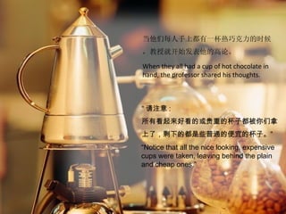 当他们每人手上都有一杯热巧克力的时候
，教授就开始发表他的高论。

When they all had a cup of hot chocolate in
hand, the professor shared his thoughts.



“ 请注意 :
所有看起来好看的或贵重的杯子都被你们拿
上了，剩下的都是些普通的便宜的杯子。”
“Notice that all the nice looking, expensive
cups were taken, leaving behind the plain
and cheap ones.”
 