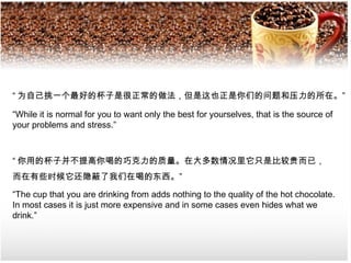 “ 为自己挑一个最好的杯子是很正常的做法，但是这也正是你们的问题和压力的所在。”

“While it is normal for you to want only the best for yourselves, that is the source of
your problems and stress.”



“ 你用的杯子并不提高你喝的巧克力的质量。在大多数情况里它只是比较贵而已，
而在有些时候它还隐蔽了我们在喝的东西。”

“The cup that you are drinking from adds nothing to the quality of the hot chocolate.
In most cases it is just more expensive and in some cases even hides what we
drink.”
 