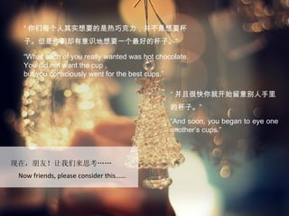 “ 你们每个人其实想要的是热巧克力，并不是想要杯
  子。但是你们却有意识地想要一个最好的杯子。”

  “What each of you really wanted was hot chocolate.
  You did not want the cup ,
  but you consciously went for the best cups.”

                                              “ 并且很快你就开始留意别人手里
                                              的杯子。”
                                              “And soon, you began to eye one
                                              another’s cups.”



现在，朋友！让我们来思考……
 Now friends, please consider this…….
 