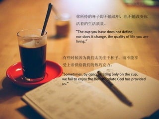 你所持的杯子即不能说明，也不能改变你
        活着的生活质量。

        “The cup you have does not define,
        nor does it change, the quality of life you are
        living.”



有些时候因为我们太关注于杯子，而不能享
受上帝供给我们的热巧克力。

“Sometimes, by concentrating only on the cup,
we fail to enjoy the hot chocolate God has provided
us.”
 