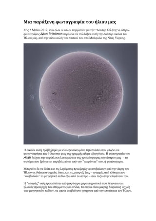 Μια παράξενη φωτογραφία του ήλιου μας
Στις 5 Μαΐου 2012, ενώ όλοι οι άλλοι περίµεναν για την "Σούπερ Σελήνη" ο αστρο-
φωτογράφος Alan Friedman περίµενε να συλλάβει αυτή την σούπερ εικόνα του
Ήλιου µας, από την πίσω αυλή του σπιτιού του στο Μπάφαλο της Νέας Υόρκης.




Η εικόνα αυτή τραβήχτηκε µε ένα εξειδικευµένο τηλεσκόπιο που µπορεί να
φωτογραφήσει τον Ήλιο στο φως της γραµµής άλφα υδρογόνου. Η φωτογραφία του
Alan δείχνει την περίπλοκη λεπτοµέρεια της χρωµόσφαιρας του άστρου µας – το
στρώµα που βρίσκεται ακριβώς πάνω από την "επιφάνεια" του, ή φωτόσφαιρα.

Μπορείτε δε να δείτε και τις λεγόµενες προεξοχές να ανεβαίνουν από την άκρη του
Ήλιου σε διάφορα σηµεία, όπως και τις µακριές ίνες – γραµµές από πλάσµα που
‘κουβαλούν’ το µαγνητικό πεδίο έξω από το άστρο – σαν τόξο στην επιφάνεια του.

Η "ασαφής" υφή προκαλείται από µικρότερα χαρακτηριστικά που λέγονται και
ηλιακές προεξοχές του στέµµατος και ινίδια, τα οποία είναι µικρής διάρκειας αιχµές
των µαγνητικών πεδίων, τα οποία ανεβαίνουν γρήγορα από την επιφάνεια του Ήλιου.
 