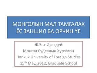 МОНГОЛЫН МАЛ ТАМГАЛАХ
 ЁС ЗАНШИЛ БА ОРЧИН ҮЕ

          Ж.Бат-Ирээдүй
    Монгол Судлалын Хүрээлэн
 Hankuk University of Foreign Studies
  15th May, 2012, Graduate School
 