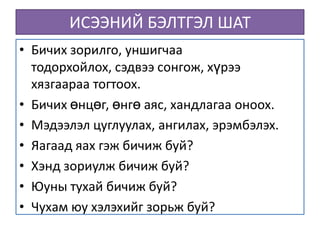 ИСЭЭНИЙ БЭЛТГЭЛ ШАТ
• Бичих зорилго, уншигчаа
  тодорхойлох, сэдвээ сонгож, хүрээ
  хязгаараа тогтоох.
• Бичих өнцөг, өнгө аяс, хандлагаа оноох.
• Мэдээлэл цуглуулах, ангилах, эрэмбэлэх.
• Яагаад яах гэж бичиж буй?
• Хэнд зориулж бичиж буй?
• Юуны тухай бичиж буй?
• Чухам юу хэлэхийг зорьж буй?
 