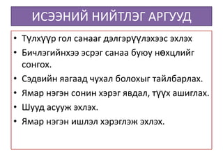 ИСЭЭНИЙ НИЙТЛЭГ АРГУУД
• Түлхүүр гол санааг дэлгэрүүлэхээс эхлэх
• Бичлэгийнхээ эсрэг санаа буюу нөхцлийг
  сонгох.
• Сэдвийн яагаад чухал болохыг тайлбарлах.
• Ямар нэгэн сонин хэрэг явдал, түүх ашиглах.
• Шууд асууж эхлэх.
• Ямар нэгэн ишлэл хэрэглэж эхлэх.
 