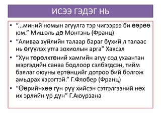 ИСЭЭ ГЭДЭГ НЬ
• “...миний номын агуулга тэр чигээрээ би өөрөө
  юм.” Мишэль дө Монтэнь (Франц)
• “Аливаа зүйлийн талаар бараг бүхий л талаас
  нь өгүүлэх утга зохиолын арга” Хаксэл
• “Хүн төрөлхтөний хамгийн агуу сод ухаантан
  мэргэдийн санаа бодлоор сэлбэгдсэн, тийм
  баялаг оюуны ертөнцийг дотроо бий болгож
  амьдрах хэрэгтэй.” Г.Флобер (Франц)
• “Өөрийнхөө гүн рүү хийсэн сэтгэлгээний нөх
  их эрлийн үр дүн” Г.Аюурзана
 