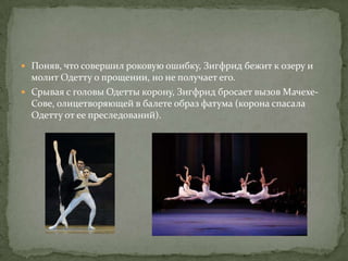  Поняв, что совершил роковую ошибку, Зигфрид бежит к озеру и
  молит Одетту о прощении, но не получает его.
 Срывая с головы Одетты корону, Зигфрид бросает вызов Мачехе-
  Сове, олицетворяющей в балете образ фатума (корона спасала
  Одетту от ее преследований).
 