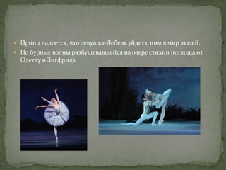 Принц надеется, что девушка-Лебедь уйдет с ним в мир людей.
 Но бурные волны разбушевавшейся на озере стихии поглощают
  Одетту и Зигфрида.
 