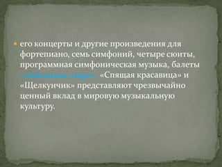  eго концерты и другие произведения для
 фортепиано, семь симфоний, четыре сюиты,
 программная симфоническая музыка, балеты
 «Лебединое озеро», «Спящая красавица» и
 «Щелкунчик» представляют чрезвычайно
 ценный вклад в мировую музыкальную
 культуру.
 