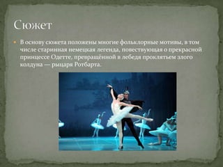  В основу сюжета положены многие фольклорные мотивы, в том
  числе старинная немецкая легенда, повествующая о прекрасной
  принцессе Одетте, превращённой в лебедя проклятьем злого
  колдуна — рыцаря Ротбарта.
 