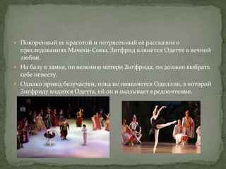  Покоренный ее красотой и потрясенный ее рассказом о
  преследованиях Мачехи-Совы, Зигфрид клянется Одетте в вечной
  любви.
 На балу в замке, по велению матери Зигфрида, он должен выбрать
  себе невесту.
 Однако принц безучастен, пока не появляется Одиллия, в которой
  Зигфриду видится Одетта, ей он и оказывает предпочтение.
 