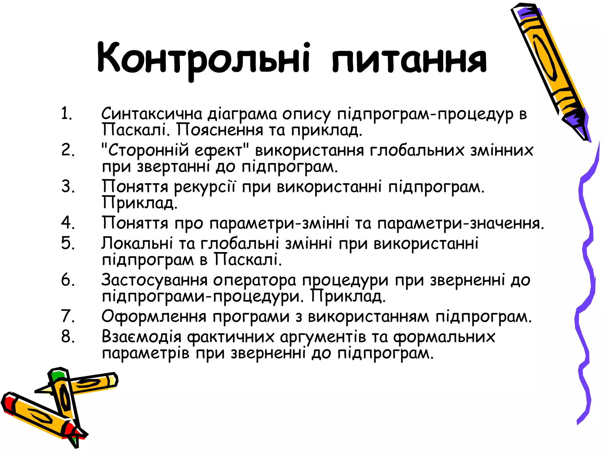 Контрольні питання
1.   Синтаксична діаграма опису підпрограм-процедур в
     Паскалі. Пояснення та приклад.
2.   "Сторонній ефект" використання глобальних змінних
     при звертанні до підпрограм.
3.   Поняття рекурсії при використанні підпрограм.
     Приклад.
4.   Поняття про параметри-змінні та параметри-значення.
5.   Локальні та глобальні змінні при використанні
     підпрограм в Паскалі.
6.   Застосування оператора процедури при зверненні до
     підпрограми-процедури. Приклад.
7.   Оформлення програми з використанням підпрограм.
8.   Взаємодія фактичних аргументів та формальних
     параметрів при зверненні до підпрограм.
 