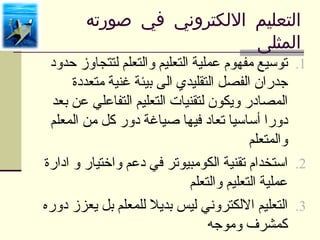 ‫التعليم اللكتروني في صورته‬
                           ‫المثلى‬
 ‫1. توسيع مفهوم عملية التعليم والتعلم لتتجاوز حدود‬
      ‫جدران الفصل التقليدي الى بيئة غنية متعددة‬
  ‫المصادر ويكون لتقنيات التعليم التفاعلي عن بعد‬
 ‫دورا أساسيا تعاد فيها صياغة دور كل من المعلم‬
                                          ‫والمتعلم‬
‫2. استخدام تقنية الكومبيوتر في دعم واختيار و ادارة‬
                             ‫عملية التعليم والتعلم‬
‫3. التعليم اللكتروني ليس بديل للمعلم بل يعزز دوره‬
                                  ‫كمشرف وموجه‬
 
