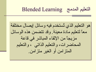 ‫التعليم المدمج ‪Blended Learning‬‬

‫هو التعليم الذي ُستخدم فيه وسائل إيصال مختلفة‬
                                 ‫ت‬
‫معً لتعليم مادة معينة. وقد تتضمن هذه الوسائل‬
                                          ‫ا‬
       ‫مزيجً من اللقاء المباشر في قاعة‬
                                   ‫ا‬
    ‫المحاضرات، والتعليم الذاتي ، والتعليم‬
            ‫المتزامن أو الغير متزامن.‬
 