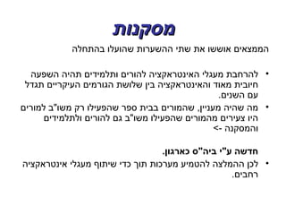 ‫מסקנות‬
            ‫הממצאים אוששו את שתי ההשערות שהועלו בהתחלה‬

  ‫• להרחבת מעגלי האינטראקציה להורים ותלמידים תהיה השפעה‬
 ‫חיובית מאוד והאינטראקציה בין שלושת הגורמים העיקריים תגדל‬
                                                ‫עם השנים.‬
‫• מה שהיה מעניין, שהמורים בבית ספר שהפעילו רק משו"ב למורים‬
     ‫היו צעירים מהמורים שהפעילו משו"ב גם להורים ולתלמידים‬
                                               ‫והמסקנה -<‬

                                  ‫חדשה ע"י ביה"ס כארגון.‬
‫• לכן ההמלצה להטמיע מערכות תוך כדי שיתוף מעגלי אינטראקציה‬
                                                   ‫רחבים.‬
 