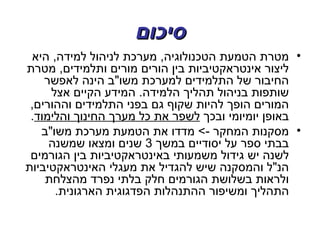 ‫סיכום‬
 ‫• מטרת הטמעת הטכנולוגיה, מערכת לניהול למידה, היא‬
‫ליצור אינטראקטיביות בין הורים מורים ותלמידים, מטרת‬
    ‫החיבור של התלמידים למערכת משו"ב הינה לאפשר‬
     ‫שותפות בניהול תהליך הלמידה. המידע הקיים אצל‬
 ‫המורים הופך להיות שקוף גם בפני התלמידים וההורים,‬
 ‫באופן יומיומי ובכך לשפר את כל מערך החינוך והלימוד.‬
   ‫• מסקנות המחקר -< מדדו את הטמעת מערכת משו"ב‬
     ‫בבתי ספר על יסודיים במשך 3 שנים ומצאו שמשנה‬
 ‫לשנה יש גידול משמעותי באינטראקטיביות בין הגורמים‬
‫הנ"ל והמסקנה שיש להגדיל את מעגלי האינטראקטיביות‬
    ‫ולראות בשלושת הגורמים חלק בלתי נפרד מהצלחת‬
      ‫התהליך ומשיפור ההתנהלות הפדגוגית הארגונית.‬
 