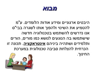 ‫מבוא‬
      ‫היבטים ארגוניים ומידע אודות הלומדים. ע"מ‬
    ‫להטמיע את השינוי ולהפוך אותו לשגרה בבי"ס‬
         ‫אנו נדרשים להשתמש בטכנולוגיה חדשה‬
   ‫שישתמשו בה הנוגעים לנושא כמו מורים, הורים‬
‫ותלמידים ושתהיה ביניהם אינטראקציה. תכונה זו‬
     ‫הכרחית להצלחת סביבה טכנולוגית במערכת‬
                                        ‫החינוך.‬
 