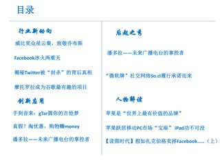 目录

 行业新动向                  后起之秀
威比奖众星云集，致敬乔布斯
                      潘多拉——未来广播电台的掌控者
Facebook冰火两重天

揭秘Twitter被“封杀”的背后真相
                      “微软牌”社交网络So.cl履行承诺而来

摩托罗拉成为谷歌最有趣的项目

 创新应用                   人物解读
手到音来：gTar圆你的吉他梦       苹果是“世界上最有价值的品牌”

真假？淘优惠，购物赚money       苹果跃居移动PC市场“宝座” iPad功不可没

潘多拉——未来广播电台的掌控者       【读图时代】假如扎克伯格卖掉Facebook……（上）
 