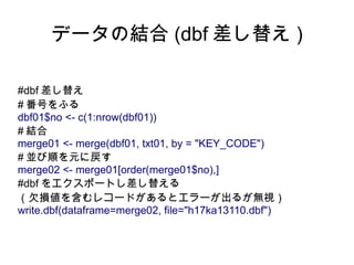 データの結合 (dbf 差し替え )

#dbf 差し替え
# 番号をふる
dbf01$no <- c(1:nrow(dbf01))
# 結合
merge01 <- merge(dbf01, txt01, by = "KEY_CODE")
# 並び順を元に戻す
merge02 <- merge01[order(merge01$no),]
#dbf をエクスポートし差し替える
（欠損値を含むレコードがあるとエラーが出るが無視）
write.dbf(dataframe=merge02, file="h17ka13110.dbf")
 