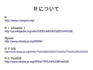 R について
R
http://www.r-project.org/

R （ wikipedia ）
http://ja.wikipedia.org/wiki/%E8%A8%80%E8%AA%9E

Rjpwiki
http://www.okada.jp.org/RWiki/

R で GIS
http://www.okada.jp.org/RWiki/?%A3%D2%A4%C7%A3%C7%A3%C9%A3%D3

R と PostGIS
http://www.okada.jp.org/RWiki/?R%A4%C8PostGIS
 