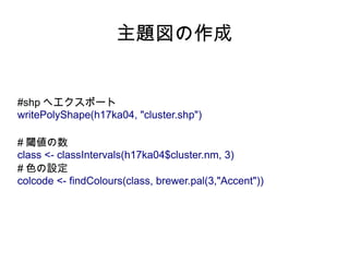 主題図の作成


#shp へエクスポート
writePolyShape(h17ka04, "cluster.shp")

# 閾値の数
class <- classIntervals(h17ka04$cluster.nm, 3)
# 色の設定
colcode <- findColours(class, brewer.pal(3,"Accent"))
 