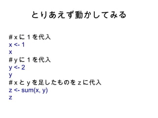 とりあえず動かしてみる

# x に 1 を代入
x <- 1
x
# y に 1 を代入
y <- 2
y
# x と y を足したものを z に代入
z <- sum(x, y)
z
 
