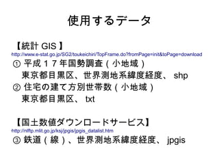 使用するデータ
    【統計 GIS 】
http://www.e-stat.go.jp/SG2/toukeichiri/TopFrame.do?fromPage=init&toPage=download
•




    ① 平成１７年国勢調査（小地域）
    　東京都目黒区、世界測地系緯度経度、 shp
    ② 住宅の建て方別世帯数（小地域）
    　東京都目黒区、 txt

    【国土数値ダウンロードサービス】
http://nlftp.mlit.go.jp/ksj/jpgis/jpgis_datalist.htm
•




    ③ 鉄道（線）、世界測地系緯度経度、 jpgis
 