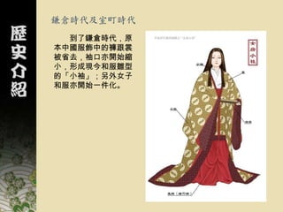 鎌倉時代及室町時代
  到了鎌倉時代，原
本中國服飾中的褲跟裳
被省去，袖口亦開始縮
小，形成現今和服雛型
的「小袖」；另外女子
和服亦開始一件化。
 
