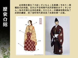 此時期亦產生了大紋（だいもん）及素襖（すおう）兩
種款式的和服。另外以平安時期平民所穿著的水干（すいか
ん）為本所演化出來的直垂（ひたたれ）於鎌倉時期成為了
武家的禮服，到了室町時代更成為了武家的第一正裝。
 