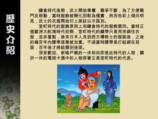 鎌倉時代後期，武士開始掌權，戰爭不斷，為了方便戰
鬥及移動，當時服飾被簡化到較為樸實，然而色彩上傾向明
亮，武士的衣服開始印上家紋以示區別。
  室町時代的服飾原則上和鎌倉時代的服飾雷同。當時正
值歐洲大航海時代初期，室町時代的繩帶只是用來綁住衣
服，並非重點，後來日本人見到西方傳教士的服裝後，之後
的幾百年內腰帶逐漸被加重。不過當時腰帶是打結綁在前
面，百年後才將結挪到後面。
  深受歡迎、家喻戶曉的一休和尚即是此時代的人物，關
於一休的電視卡通中的人物穿著正是室町時代的代表。
 