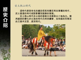 安土桃山時代
  這時代便是有名的織田信長和豐臣秀吉掌權的時代，
武士當道的時代相對影響到服飾的發展。
  安土桃山時代及以後的服裝主流都是以小袖為主。雖
然細部的變化於以後的時代仍然持續著，但和服的形態至
此已基本定型，直到現代。
 