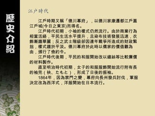 江戶時代
  江戶時期又稱「德川幕府」，以德川家康遷都江戶蓋
江戶城(今日之東京)而得名。
  江戶時代初期，小袖的樣式仍然流行。由於商業行為
相當活絡，平民生活水平提升，且染布技術發展迅速，衣
飾漸趨華麗；反之武士階級卻因連年戰爭所造成的財政緊
拙，樣式趨於平淡。德川幕府於此時以儒家的價值觀為
由，頒行了儉約令。
  江戶時代後期，平民的和服開始改以縐絲等比較廉價
的材料製作。
  直至明治時代初期，女子的和服服飾開始流行附有長
的袖兜（袂、たもと），形成了日後的振袖。
  1864年，因為禁門之變，幕府向長州發兵討伐，軍服
決定改為西洋式，洋服開始在日本流行。
 