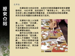 友禪染
  友禪染是18世紀初時，由居於京都是扇繪師宮崎友禪齌
發明的，1683年間，政府頒佈了「奢侈禁止令」，禁止平民
百姓穿上飾以剌繡等的華麗美服，於是相對起來較為簡樸，
然而仍色彩瑰麗的友禪染便流行起來。

  友禪染大致上分為兩
種——京都的「京友禪」
及金沢的「加賀友禪」，
不過其實後者也同是由宮
崎友禪齌始創的。
  創作技法同樣分為利
用模板著色的「型友禪」
及以人手描畫的「手描友
禪」。用色方面兩者均偏
重繽紛多變的色彩，不過
加賀友禪會以紅、紫及綠
色作為基本色。
 