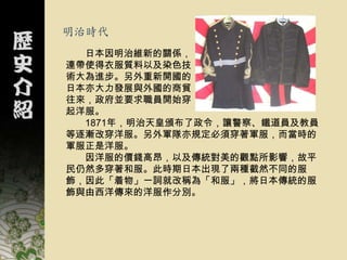 明治時代
  日本因明治維新的關係，
連帶使得衣服質料以及染色技
術大為進步。另外重新開國的
日本亦大力發展與外國的商貿
往來，政府並要求職員開始穿
起洋服。
  1871年，明治天皇頒布了政令，讓警察、鐵道員及教員
等逐漸改穿洋服。另外軍隊亦規定必須穿著軍服，而當時的
軍服正是洋服。
  因洋服的價錢高昂，以及傳統對美的觀點所影響，故平
民仍然多穿著和服。此時期日本出現了兩種截然不同的服
飾，因此「着物」一詞就改稱為「和服」，將日本傳統的服
飾與由西洋傳來的洋服作分別。
 