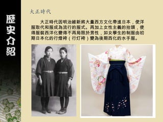 大正時代
  大正時代因明治維新將大量西方文化帶進日本，使洋
服取代和服成為流行的服式。再加上女性主義的抬頭，使
得服裝西洋化變得不再局限於男性，如女學生的制服由初
期日本化的行燈袴（行灯袴）變為後期西化的水手服。
 