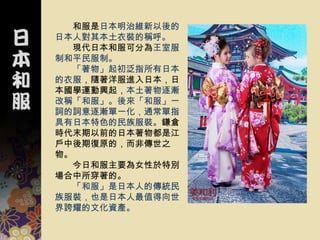 和服是日本明治維新以後的
日本人對其本土衣裝的稱呼。
  現代日本和服可分為王室服
制和平民服制。
  「著物」起初泛指所有日本
的衣服，隨著洋服進入日本，日
本國學運動興起，本土著物逐漸
改稱「和服」。後來「和服」一
詞的詞意逐漸單一化，通常單指
具有日本特色的民族服裝。鎌倉
時代末期以前的日本著物都是江
戶中後期復原的，而非傳世之
物。
  今日和服主要為女性於特別
場合中所穿著的。
  「和服」是日本人的傳統民
族服裝，也是日本人最值得向世
界誇耀的文化資產。
 