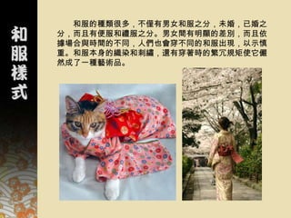 和服的種類很多，不僅有男女和服之分，未婚，已婚之
分，而且有便服和禮服之分。男女間有明顯的差別，而且依
據場合與時間的不同，人們也會穿不同的和服出現，以示慎
重。和服本身的織染和刺繡，還有穿著時的繁冗規矩使它儼
然成了一種藝術品。
 