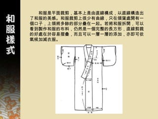 和服是平面裁剪，基本上是由直線構成，以直線構造出
了和服的美感。和服裁剪上很少有曲線，只在領窩處開有一
個口子，上領將多餘的部分疊在一起。若將和服拆開，可以
看到製作和服的布料，仍然是一個完整的長方形，直線剪裁
的好處在於容易摺疊，而且可以一層一層的添加，亦即可依
氣候加減衣服。
 