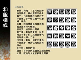 抽象圖樣
麻葉（和梅）：正六角形的
幾何圖樣，樣似麻葉而得名。
龜甲：代表長壽的六角形吉
祥圖樣，多半會在龜甲中繪
繡上花卉。
七寶：四個橢圓形和其他橢
圓連接而形成個圓。
清海波：波浪狀的圖樣
業平菱：看似格菱狀，但中
間又有十字紋，此種圖樣代
表的是一種小竹子。
松皮菱：看似一個菱形疊過
一個菱形，應狀似松樹皮而
得名。
矢羽根：箭尾的翎
網目：亦即漁網或蟲網之類的網眼。
立涌：直向的水波狀相連之圖樣
 