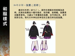 細部分解－指貫（奴袴）
  最初叫布袴（ほうご）。跟狩衣搭配的時候稱為差
袴。武家的指貫由六幅布做成，前四幅，後兩幅。指貫使
活動更便利。15歲以下穿濃紫的指貫、壯年穿紅色、老年
則穿白色。現代日本神社的神官的正裝仍然包括指貫。
 